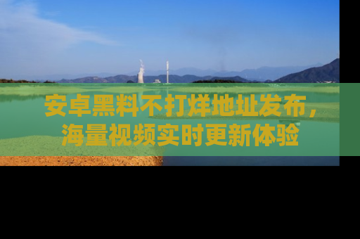 安卓黑料不打烊地址发布，海量视频实时更新体验