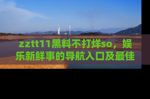 zztt11黑料不打烊so，娱乐新鲜事的导航入口及最佳浏览线路推荐