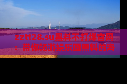 zztt28.su黑料不打烊官网：带你畅游娱乐圈黑料的海洋，掌握每一条最新消息