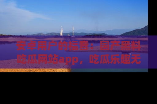 安卓用户的福音：国产黑料吃瓜网站app，吃瓜乐趣无穷尽！