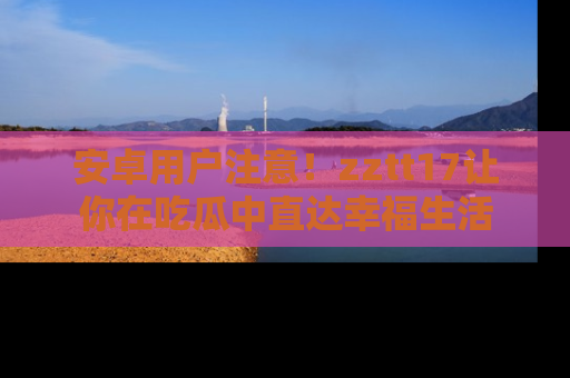 安卓用户注意！zztt17让你在吃瓜中直达幸福生活