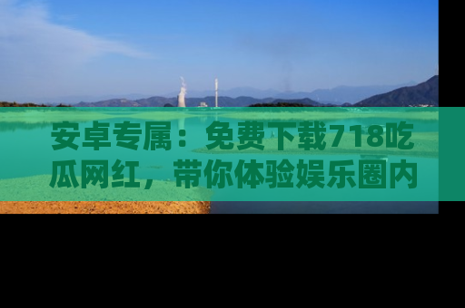 安卓专属：免费下载718吃瓜网红，带你体验娱乐圈内幕