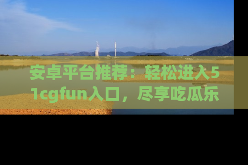 安卓平台推荐：轻松进入51cgfun入口，尽享吃瓜乐趣