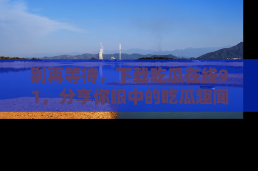 别再等待，下载吃瓜在线91，分享你眼中的吃瓜趣闻吧！