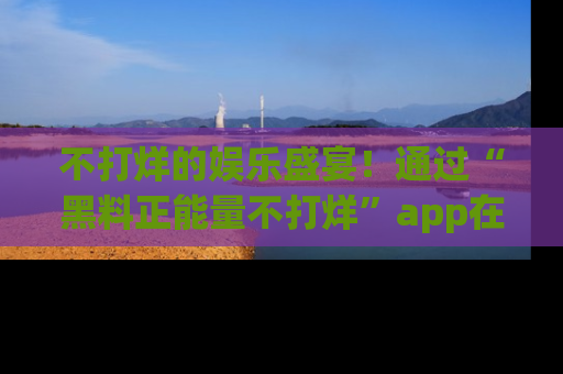 不打烊的娱乐盛宴！通过“黑料正能量不打烊”app在线观看最新内容，链接在此，不容错过！