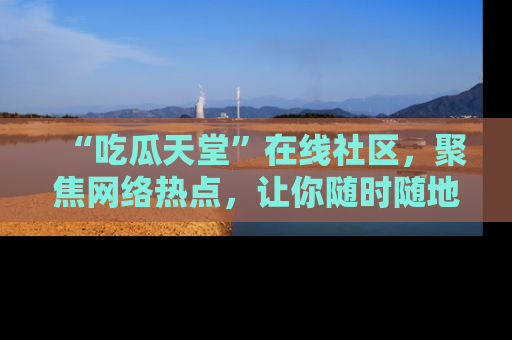 “吃瓜天堂”在线社区,聚焦网络热点,让你随时随地吃瓜不停