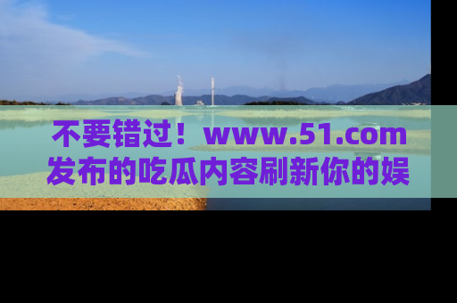 不要错过！www.51.com发布的吃瓜内容刷新你的娱乐认知