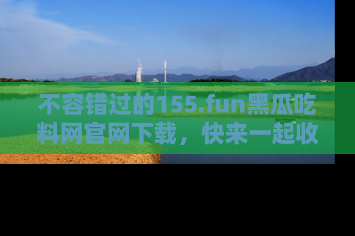不容错过的155.fun黑瓜吃料网官网下载，快来一起收藏吃瓜新动态吧！