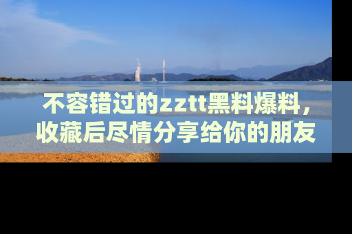 不容错过的zztt黑料爆料，收藏后尽情分享给你的朋友