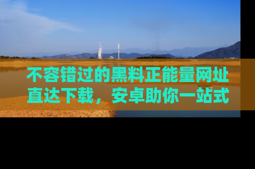 不容错过的黑料正能量网址直达下载，安卓助你一站式吃瓜体验！