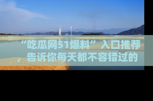 “吃瓜网51爆料”入口推荐，告诉你每天都不容错过的娱乐八卦！