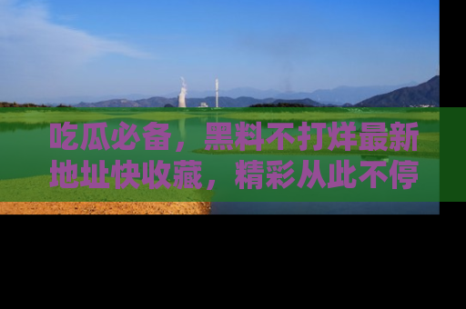 吃瓜必备，黑料不打烊最新地址快收藏，精彩从此不停！