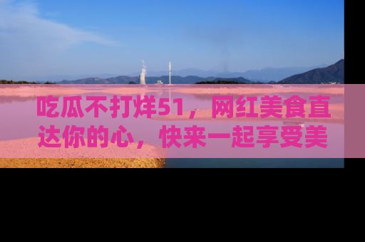 吃瓜不打烊51，网红美食直达你的心，快来一起享受美好时光！