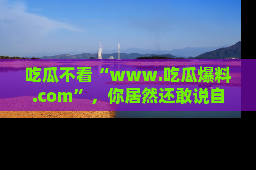 吃瓜不看“www.吃瓜爆料.com”，你居然还敢说自己是吃瓜群众？