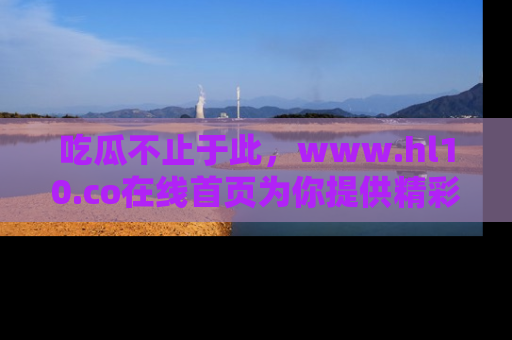 吃瓜不止于此,www.hl10.co在线首页为你提供精彩内幕