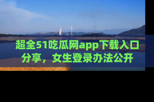 超全51吃瓜网app下载入口分享，女生登录办法公开