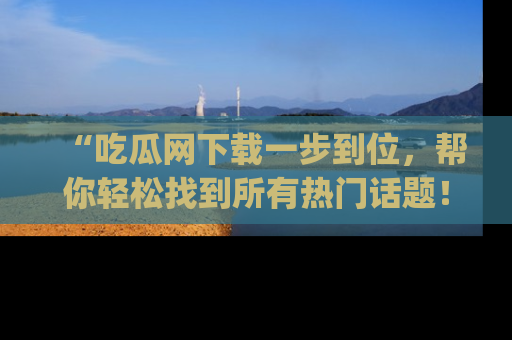 “吃瓜网下载一步到位，帮你轻松找到所有热门话题！”网址：www.chiguaw.com