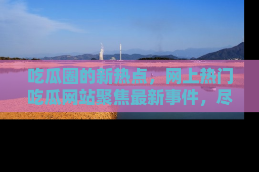 吃瓜圈的新热点,网上热门吃瓜网站聚焦最新事件,尽在吃瓜网站!