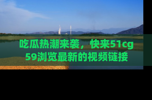 吃瓜热潮来袭，快来51cg59浏览最新的视频链接
