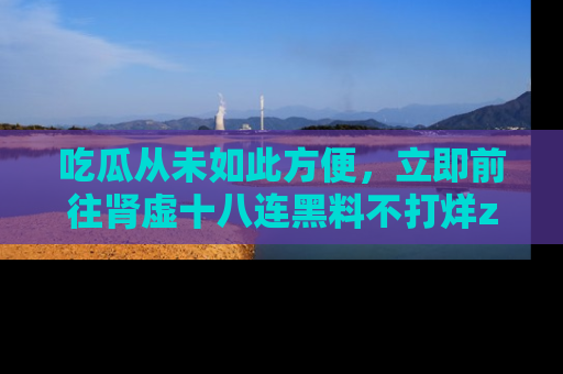 吃瓜从未如此方便，立即前往肾虚十八连黑料不打烊zzzttt，发现更多精彩，地址在这里！