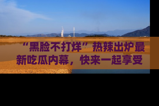 “黑脸不打烊”热辣出炉最新吃瓜内幕，快来一起享受这份乐趣吧！