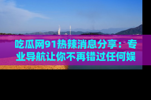 吃瓜网91热辣消息分享：专业导航让你不再错过任何娱乐八卦
