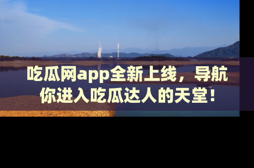 吃瓜网app全新上线，导航你进入吃瓜达人的天堂！