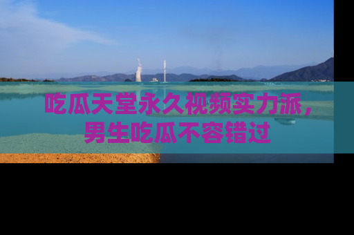 吃瓜天堂永久视频实力派，男生吃瓜不容错过