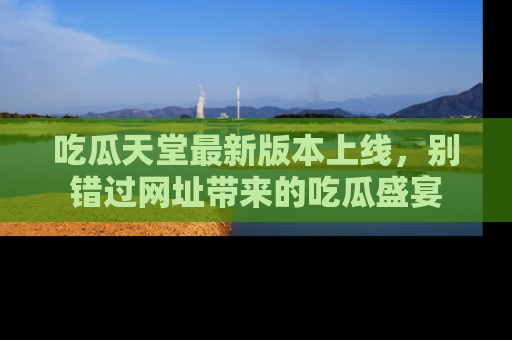 吃瓜天堂最新版本上线,别错过网址带来的吃瓜盛宴