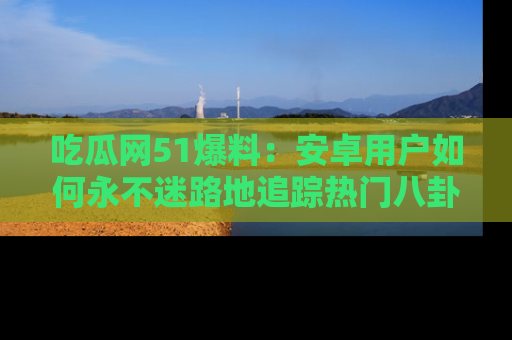 吃瓜网51爆料:安卓用户如何永不迷路地追踪热门八卦信息