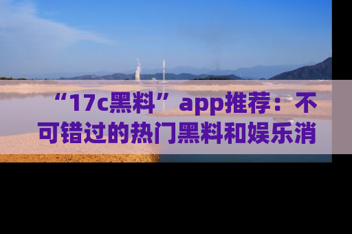 “17c黑料”app推荐：不可错过的热门黑料和娱乐消息