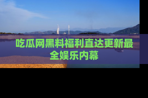 吃瓜网黑料福利直达更新最全娱乐内幕