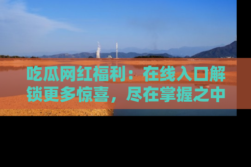吃瓜网红福利：在线入口解锁更多惊喜，尽在掌握之中