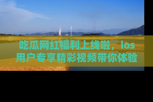 吃瓜网红福利上线啦,ios用户专享精彩视频带你体验乐趣!