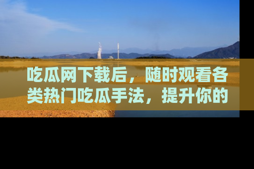 吃瓜网下载后，随时观看各类热门吃瓜手法，提升你的社交技能！