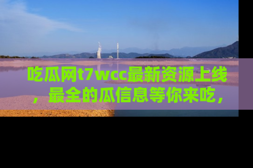 吃瓜网t7wcc最新资源上线,最全的瓜信息等你来吃,快来围观!