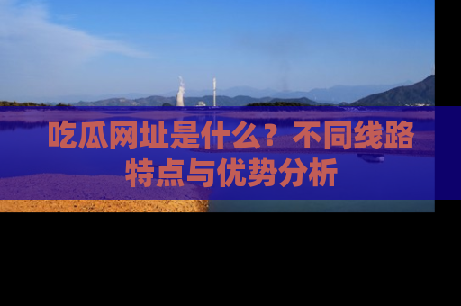吃瓜网址是什么?不同线路特点与优势分析
