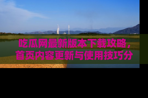 吃瓜网最新版本下载攻略,首页内容更新与使用技巧分享
