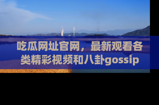 吃瓜网址官网，最新观看各类精彩视频和八卦gossip