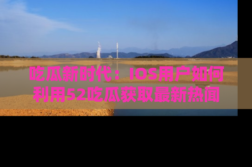 吃瓜新时代：IOS用户如何利用52吃瓜获取最新热闻