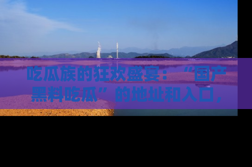 吃瓜族的狂欢盛宴：“国产黑料吃瓜”的地址和入口，让你尽情享受流行文化！