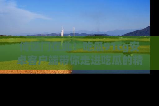 传送门在此！吃瓜91cg安卓客户端带你走进吃瓜的精彩世界
