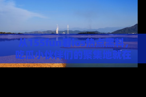 从155fun看ios热点黑料，吃瓜小伙伴们的聚集地就在这里！
