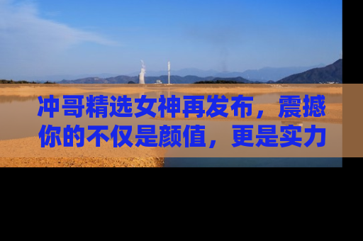 冲哥精选女神再发布，震撼你的不仅是颜值，更是实力！