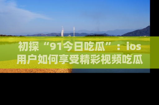 初探“91今日吃瓜”：ios用户如何享受精彩视频吃瓜时光