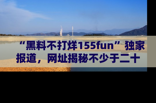 “黑料不打烊155fun”独家报道，网址揭秘不少于二十条惊人黑料新闻！