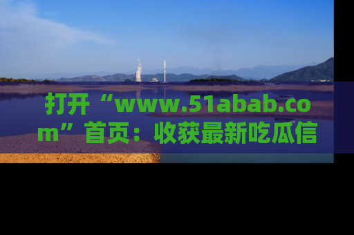 打开“www.51abab.com”首页：收获最新吃瓜信息，成为圈内明星动态达人！