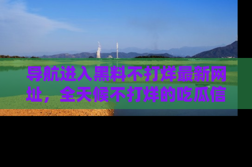 导航进入黑料不打烊最新网址，全天候不打烊的吃瓜信息为你奉上！
