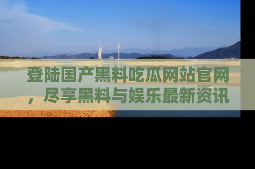 登陆国产黑料吃瓜网站官网，尽享黑料与娱乐最新资讯