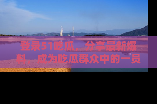 登录51吃瓜，分享最新爆料，成为吃瓜群众中的一员！